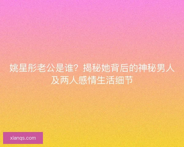 姚星彤老公是谁？揭秘她背后的神秘男人及两人感情生活细节