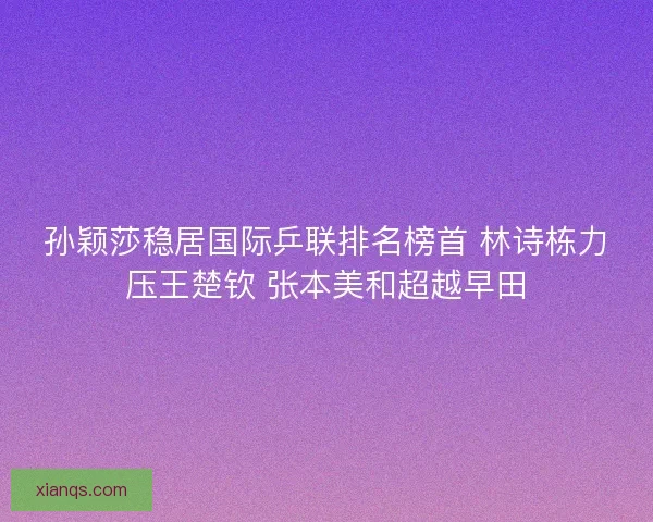孙颖莎稳居国际乒联排名榜首 林诗栋力压王楚钦 张本美和超越早田