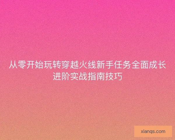 从零开始玩转穿越火线新手任务全面成长进阶实战指南技巧