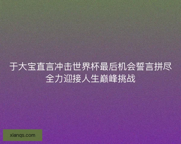 于大宝直言冲击世界杯最后机会誓言拼尽全力迎接人生巅峰挑战