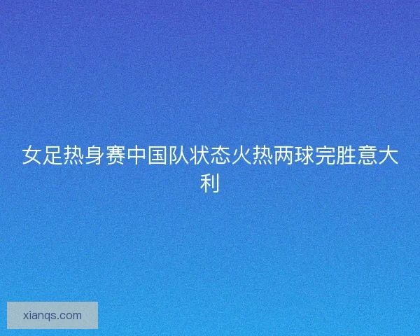 女足热身赛中国队状态火热两球完胜意大利
