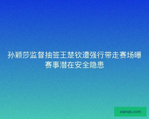 孙颖莎监督抽签王楚钦遭强行带走赛场曝赛事潜在安全隐患
