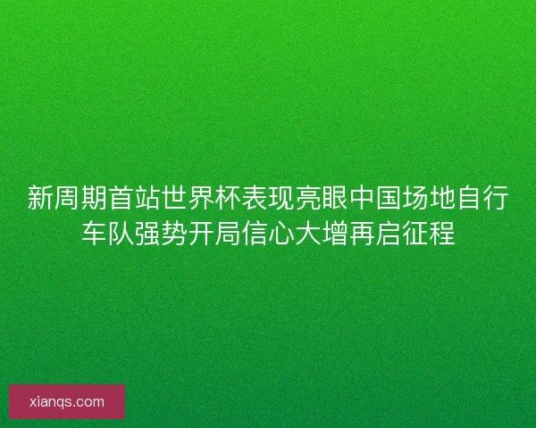 新周期首站世界杯表现亮眼中国场地自行车队强势开局信心大增再启征程