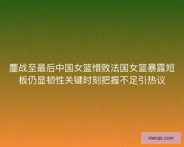 鏖战至最后中国女篮惜败法国女篮暴露短板仍显韧性关键时刻把握不足引热议