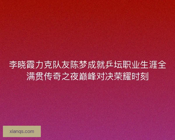 李晓霞力克队友陈梦成就乒坛职业生涯全满贯传奇之夜巅峰对决荣耀时刻