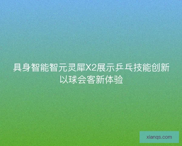 具身智能智元灵犀X2展示乒乓技能创新以球会客新体验